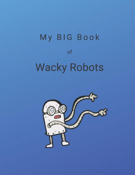 My Big Book Of Wacky Robots : 100 Wacky Robot Ideas For You To Create And Color