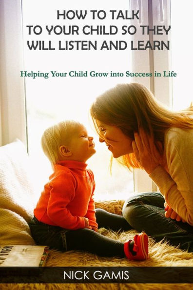 HOW TO TALK TO YOUR CHILD SO THEY WILL LISTEN AND LEARN: Helping Your Child Grow into Success in Life