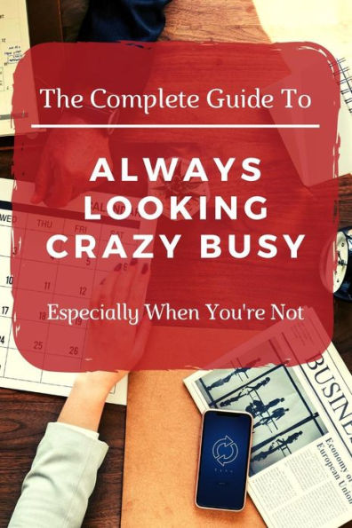 The Complete Guide To Always Looking Crazy Busy: Especially When You'Re Not