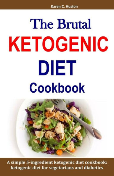 The Brutal Ketogenic Diet Cookbook: A Simple 5-Ingredient Ketogenic Diet Cookbook: Ketogenic Diet For Vegetarians And Diabetics