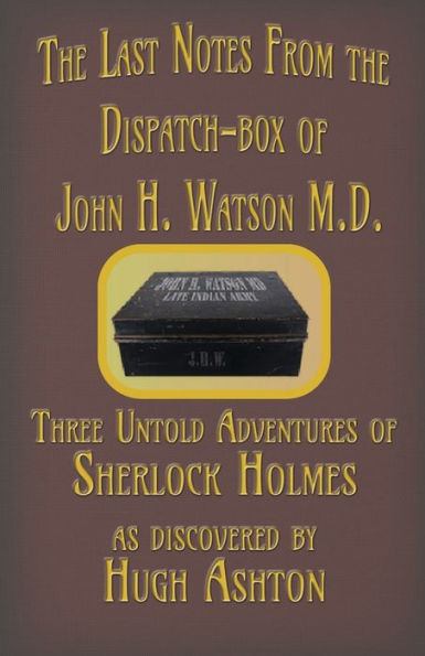 The Last Notes From The Dispatch-Box Of John H. Watson M.D. : Three Untold Adventures Of Sherlock Holmes