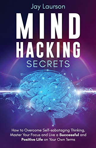Mind Hacking Secrets : How to Overcome Self-sabotaging Thinking, Master Your Focus and Live a Successful and Positive Life on Your Own Terms