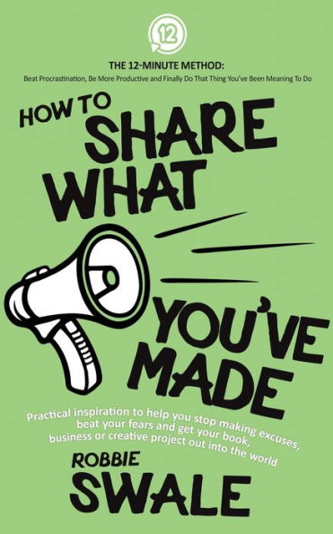 How To Share What You’Ve Made: Practical Inspiration To Help You Stop Making Excuses, Beat Your Fears And Get Your Book, Business Or Creative Project ... Do That Thing You’Ve Been Meaning To Do)