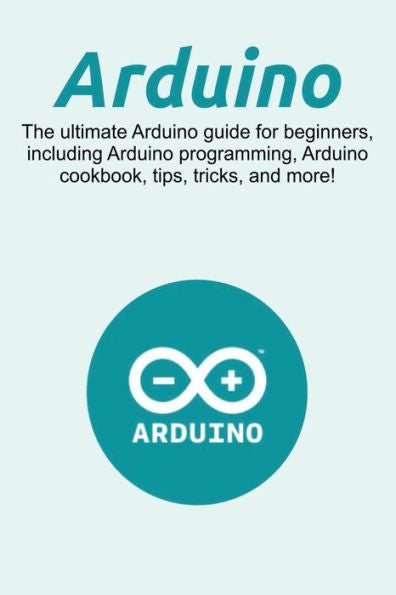 Arduino: The ultimate Arduino guide for beginners, including Arduino programming, Arduino cookbook, tips, tricks, and more!