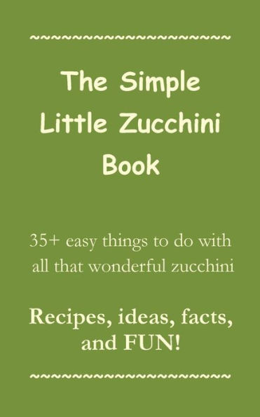 The Simple Little Zucchini Book : 35+ Easy Things To Do With All That Wonderful Zucchini -- Recipes, Ideas, Facts, And Fun!