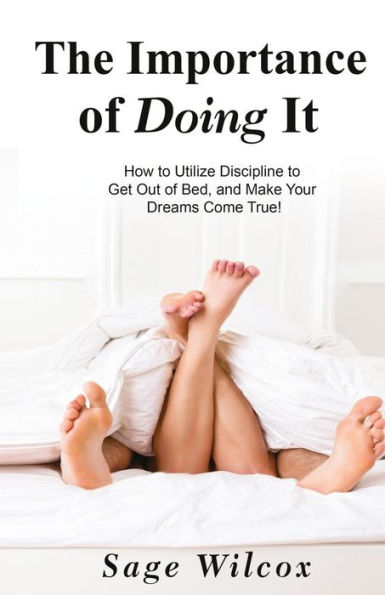 The Importance of Doing It: How to Utilize Discipline to Get Out of Bed, and Make Your Dreams Come True! A Guide to Taking Action to Create Successful ... Gain Self-Discipline, Motivation, & Success!