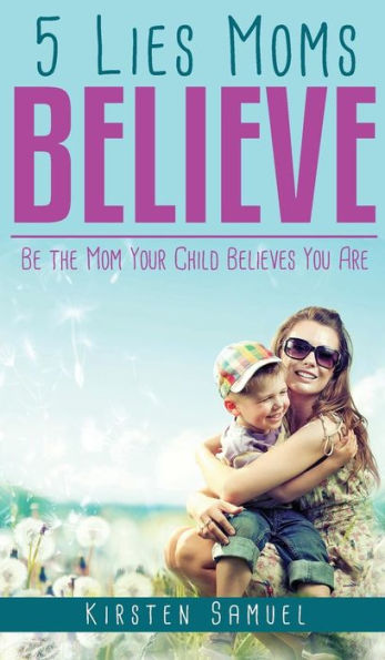 5 Lies Moms Believe: Be the Mom Your Child Believes You Are