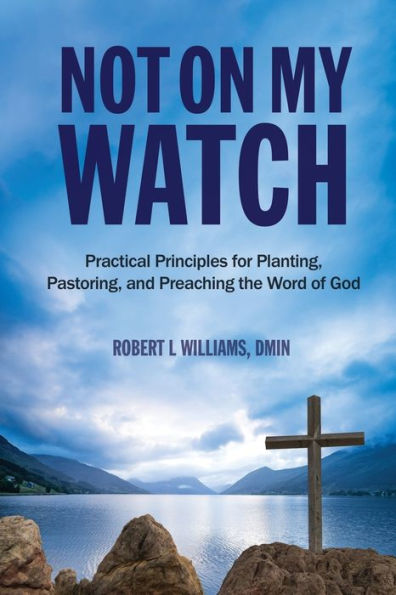 Not On My Watch : Practical Principles For Planting, Pastoring, And Preaching The Word Of God
