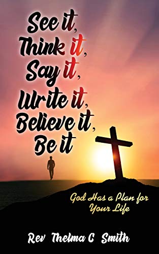 See It, Think It, Say It, Write It, Believe It, Be It: God Has A Plan For Your Life