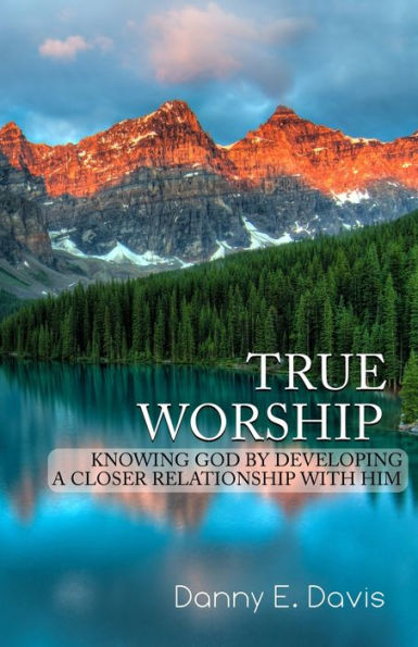 True Worship : Knowing God By Developing A Closer Relationship With Him