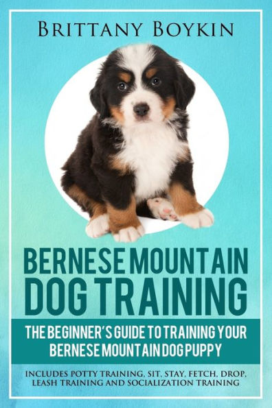 Bernese Mountain Dog Training: The Beginner�s Guide to Training Your Bernese Mountain Dog Puppy: Includes Potty Training, Sit, Stay, Fetch, Drop, Leash Training and Socialization Training
