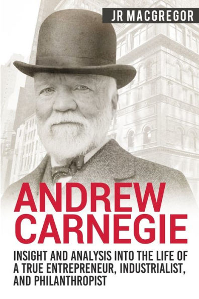 Andrew Carnegie - Insight and Analysis into the Life of a True Entrepreneur, Industrialist, and Philanthropist (Business Biographies and Memoirs � Titans of Industry)