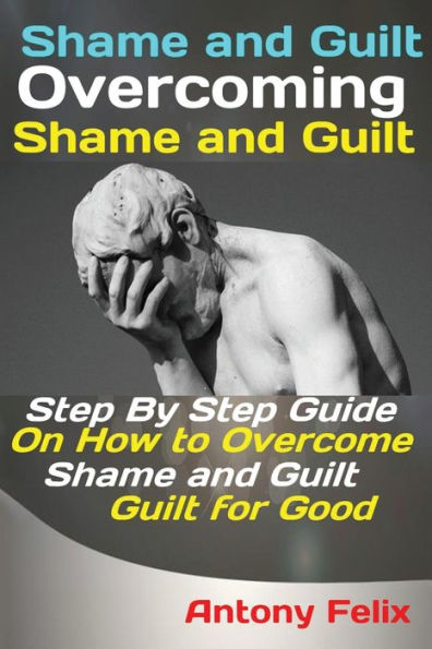 Shame And Guilt Overcoming Shame And Guilt : Step By Step Guide On How To Overcome Shame And Guilt For Good