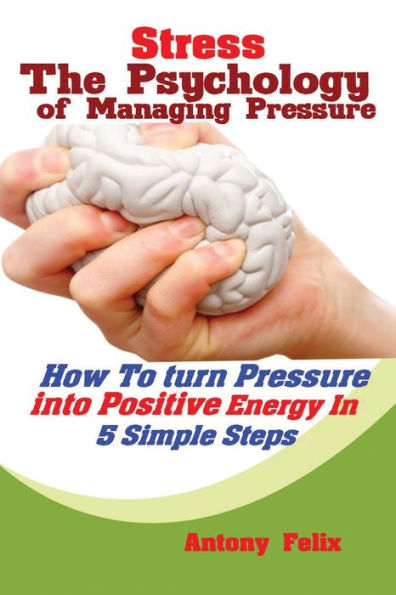 Stress: The Psychology Of Managing Pressure: How To Turn Pressure Into Positive Energy In 5 Simple Steps