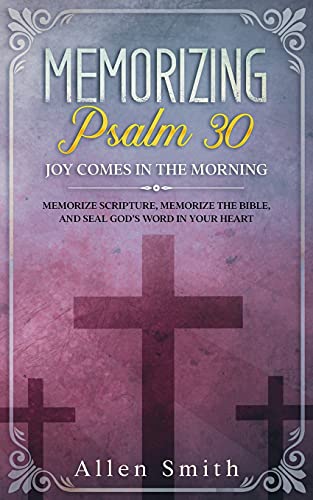 Memorizing Psalm 30 - Joy Comes In The Morning: Memorize Scripture, Memorize The Bible, And Seal God???S Word In Your Heart (Bible Meditation And Memorization)