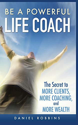 Be a Powerful Life Coach : The Secret to More Clients, More Coaching, and More Wealth