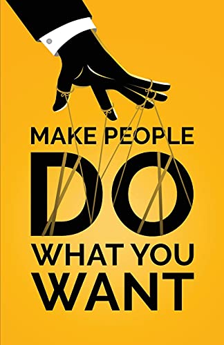 Make People Do What You Want: How To Use Psychology To Influence Human Behavior, Persuade, And Motivate