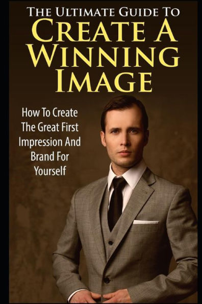 The Ultimate Guide To Create A Winning Image : How To Create The Great First Impression And Brand For Yourself