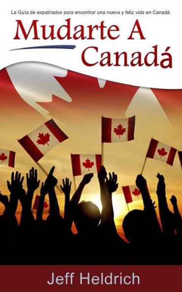 Mudarte A Canad? : La Gu?a De Expatriados Para Encontrar Una Nueva Y Feliz Vida En Canad?