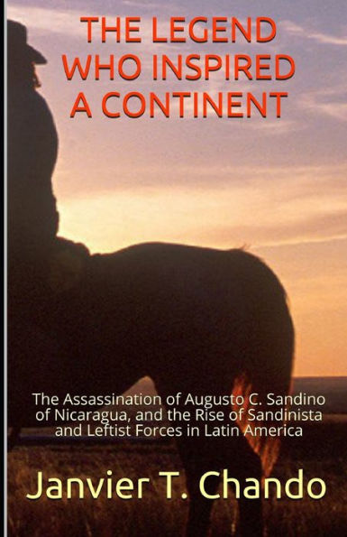 The Legend Who Inspired A Continent : The Assassination Of Augusto C. Sandino Of Nicaragua, And The Rise Of Sandinista And Leftist Forces In Latin America