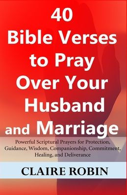 40 Bible Verses to Pray Over Your Husband and Marriage: Powerful Scriptural Prayers for Protection, Guidance, Wisdom, Companionship, Commitment, Healing, and Deliverance