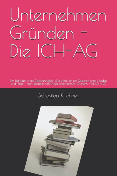 Unternehmen Gründen - Die Ich-Ag : Der Leitfaden In Die Selbständigkeit. Wie Starte Ich Ein Gewerbe Ohne Hürden Und Fallen - Der Leitfaden Zum Erfolg. Unternehmen Gründen - Die Ich-Ag