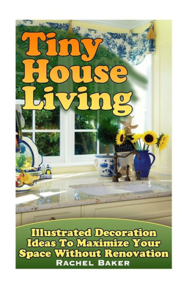 Tiny House Living : Illustrated Decoration Ideas To Maximize Your Space Without Renovation