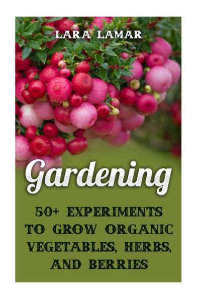 Gardening: 50+ Experiments to Grow Organic Vegetables, Herbs, And Berries