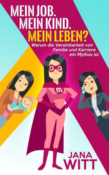 Mein Job - Mein Kind, Mein Leben? : Warum Die Vereinbarkeit Von Familie Und Karriere Ein Mythos Ist.