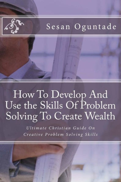 How To Develop And Use the Skills Of Problem Solving To Create Wealth: Ultimate Christian Guide On Creative Problem Solving Skills