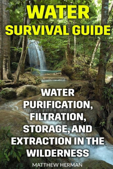 Water Survival Guide : Water Purification, Filtration, Storage, And Extraction In The Wilderness
