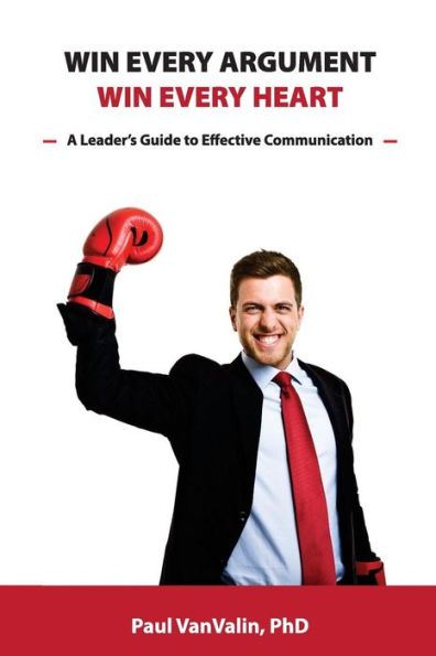 Win Every Argument, Win Every Heart : A Leader's Guide To Effective Communication