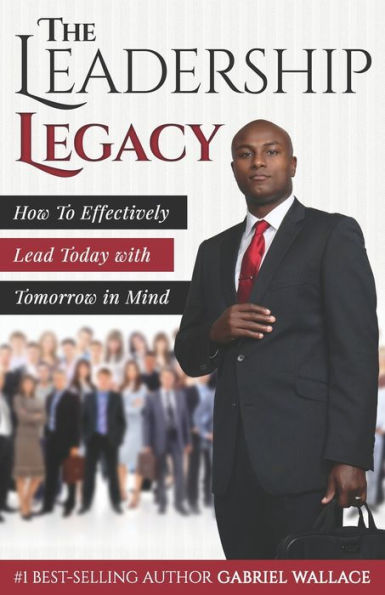 The Leadership Legacy : How To Effectively Lead Today With Tomorrow In Mind