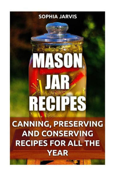 Mason Jar Recipes : Canning, Preserving And Conserving Recipes For All The Year