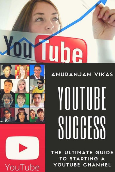 Youtube Success : The Ultimate Guide To Starting A Youtube Channel For Beginners