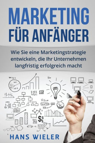Marketing Fr Anfnger : Wie Sie Eine Marketingstrategie Entwickeln, Die Ihr Unternehmen Langfristig Erfolgreich Macht.