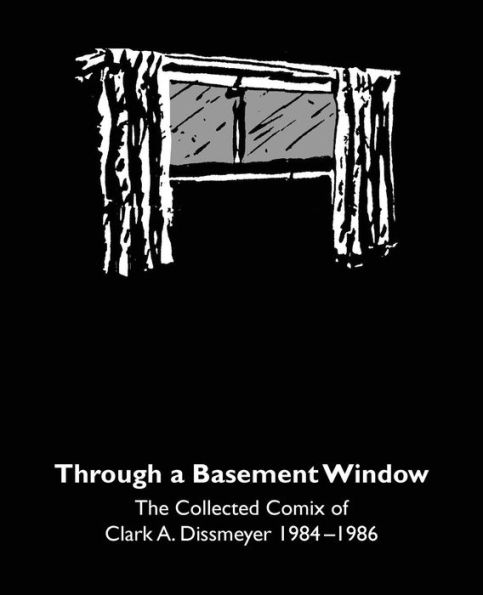 Through A Basement Window : The Collected Comix Of Clark A. Dissmeyer 1984-1986