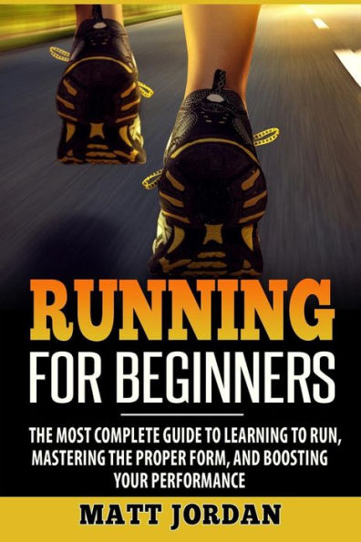 Running For Beginners : The Most Complete Guide To Learning To Run, Mastering The Proper Form, And Boosting Your Performance