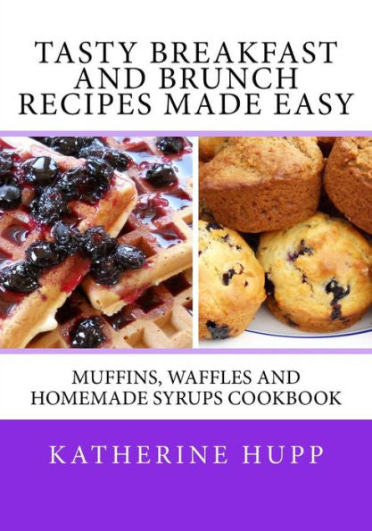 Tasty Breakfast And Brunch Recipes Made Easy : Muffins, Waffles And Homemade Syrups Cookbook