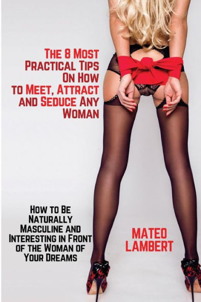 The 8 Most Practical Tips On How To Meet, Attract And Seduce Any Woman : How To Be Naturally Masculine And Interesting In Front Of The Woman Of Your Dreams