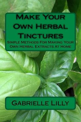 Make Your Own Herbal Tinctures : Simple Methods For Making Your Own Herbal Extracts At Home