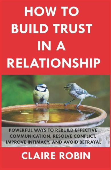 How to Build Trust In a Relationship: Powerful Ways to Rebuild Effective Communication, Resolve Conflict, Improve Intimacy, And Avoid Betrayal