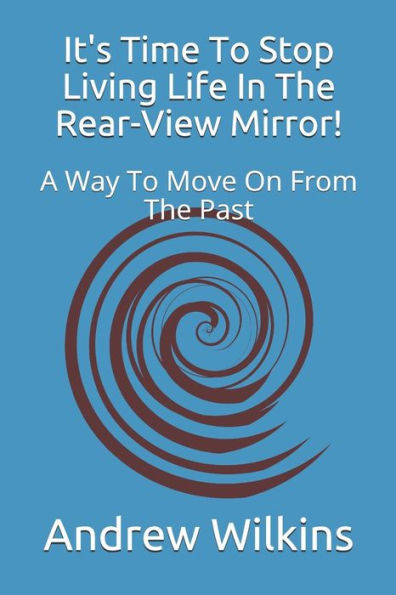 It's Time To Stop Living Life In The Rear-View Mirror!: A Way To Move On From The Past