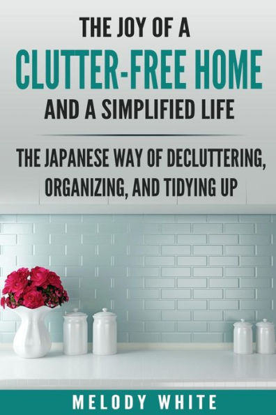 The Joy Of A Clutter-Free Home And A Simplified Life : The Japanese Way Of Decluttering, Organizing, And Tidying Up