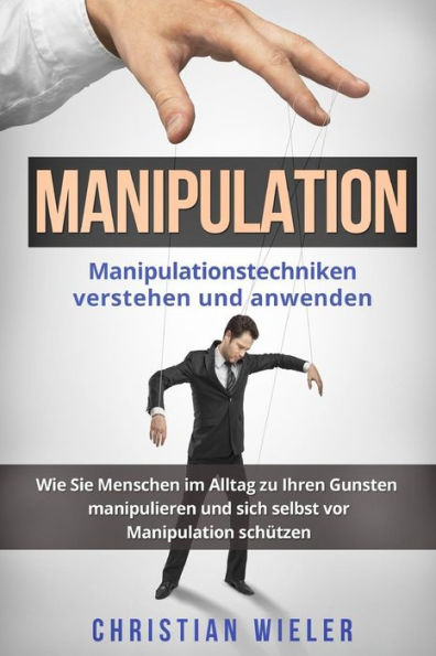 Manipulation : Manipulationstechniken Verstehen Und Anwenden. Wie Sie Menschen Im Alltag Zu Ihren Gunsten Manipulieren Und Sich Selbst Vor Manipulation Sch?tzen
