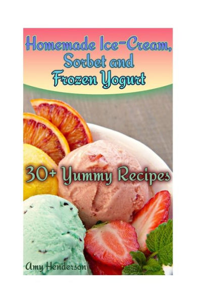 Homemade Ice-Cream, Sorbet and Frozen Yogurt: 30+ Yummy Recipes: (Homemade Ice Cream Recipes, Homemade Ice Cream Book) (How to Make Homemade Ice Cream)