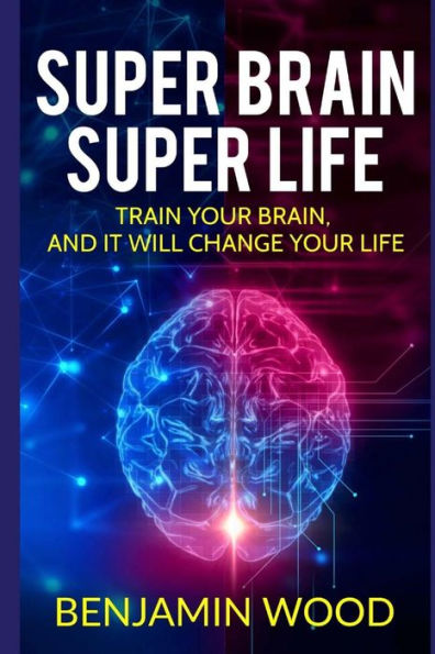 Super Brain. Super Life. Train Your Brain, And It Will Change Your Life : Simple And Productive Exercises For The Brain And Memory