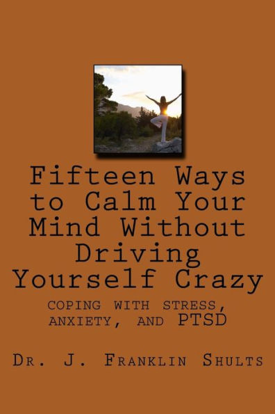 Fifteen Ways to Calm Your Mind Without Driving Yourself Crazy: coping with stress, anxiety, and PTSD