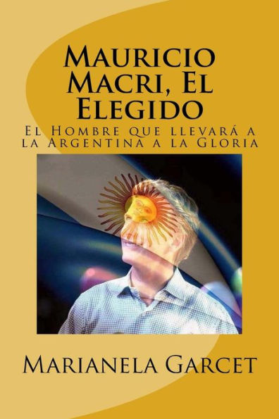 Mauricio Macri, El Elegido : El Hombre Que Llevara A La Argentina A La Gloria