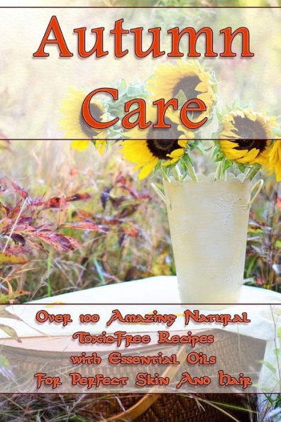 Autumn Care: Over 100 Amazing Natural Toxic-Free Recipes with Essential Oils For Perfect Skin And Hair: (Essential Oils, Skin Care, Hair Care) (Natural Recipes, Aromatherapy)